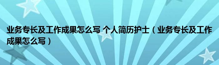 业务专长及工作成果怎么写 个人简历护士（业务专长及工作成果怎么写）