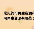 常见的可再生资源和不可再生资源有哪些（可再生资源和不可再生资源有哪些）