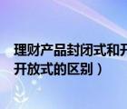 理财产品封闭式和开放式的区别和联系（理财产品封闭式和开放式的区别）