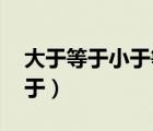 大于等于小于等于怎么写（大于等于 小于等于）