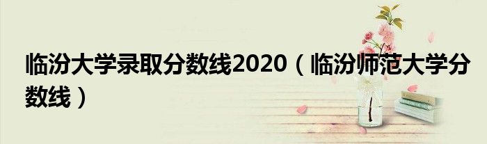 临汾大学录取分数线2020（临汾师范大学分数线）