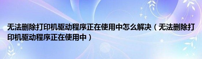 无法删除打印机驱动程序正在使用中怎么解决（无法删除打印机驱动程序正在使用中）