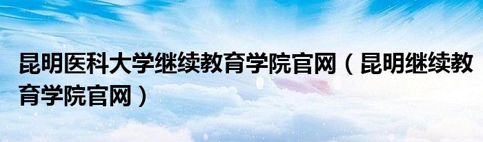 昆明医科大学继续教育学院官网（昆明继续教育学院官网）