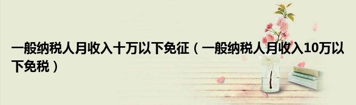 一般纳税人月收入十万以下免征（一般纳税人月收入10万以下免税）