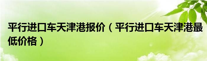 平行进口车天津港报价（平行进口车天津港最低价格）