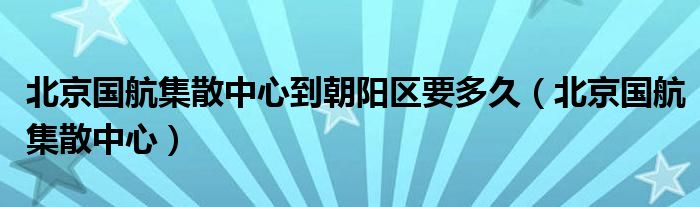 北京国航集散中心到朝阳区要多久（北京国航集散中心）