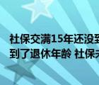 社保交满15年还没到退休年龄怎么办可以提前退休吗（员工到了退休年龄 社保未满15年 有没有适合的解决方法）