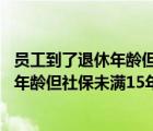 员工到了退休年龄但社保未满15年继续用工（员工到了退休年龄但社保未满15年）