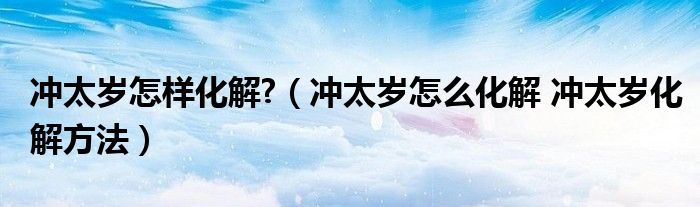 冲太岁怎样化解?（冲太岁怎么化解 冲太岁化解方法）