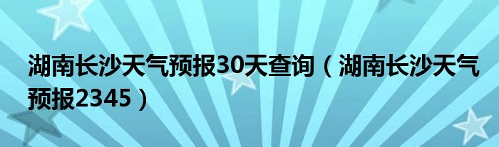 湖南长沙天气预报30天查询（湖南长沙天气预报2345）