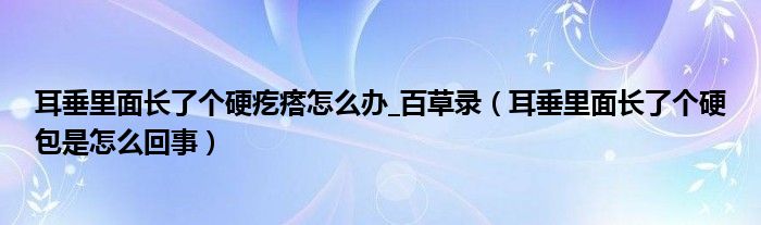 耳垂里面长了个硬疙瘩怎么办_百草录（耳垂里面长了个硬包是怎么回事）