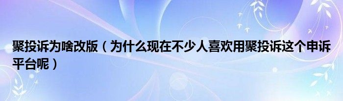 聚投诉为啥改版（为什么现在不少人喜欢用聚投诉这个申诉平台呢）