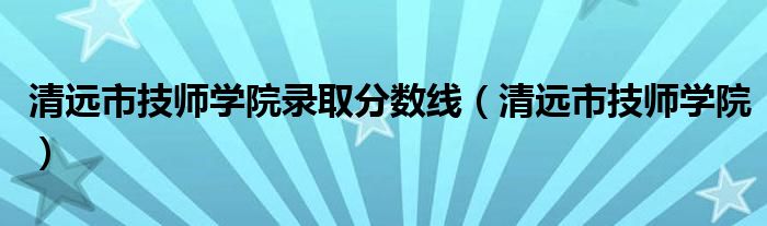 清远市技师学院录取分数线（清远市技师学院）