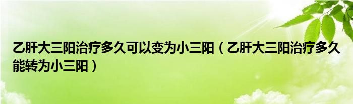 乙肝大三阳治疗多久可以变为小三阳（乙肝大三阳治疗多久能转为小三阳）