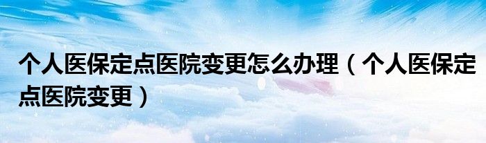 个人医保定点医院变更怎么办理（个人医保定点医院变更）