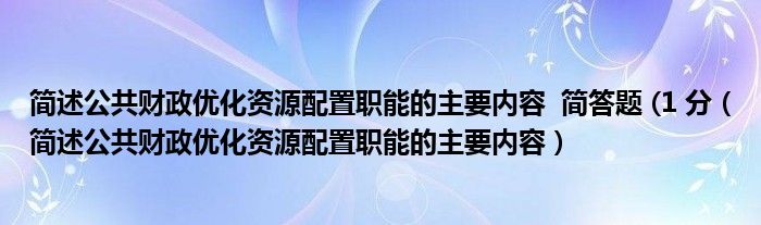 简述公共财政优化资源配置职能的主要内容  简答题 (1 分（简述公共财政优化资源配置职能的主要内容）