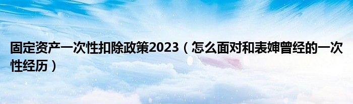 固定资产一次性扣除政策2023（怎么面对和表婶曾经的一次性经历）