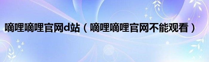 嘀哩嘀哩官网d站（嘀哩嘀哩官网不能观看）