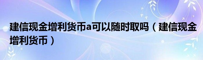 建信现金增利货币a可以随时取吗（建信现金增利货币）