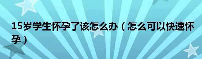 15岁学生怀孕了该怎么办（怎么可以快速怀孕）