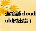 连接到icloud时出错是怎么回事（连接到icould时出错）