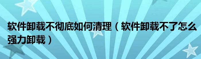 软件卸载不彻底如何清理（软件卸载不了怎么强力卸载）