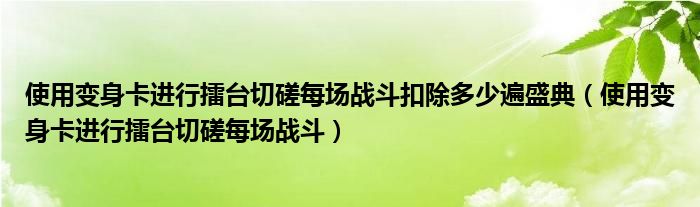 使用变身卡进行擂台切磋每场战斗扣除多少遍盛典（使用变身卡进行擂台切磋每场战斗）