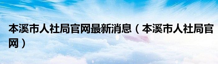 本溪市人社局官网最新消息（本溪市人社局官网）