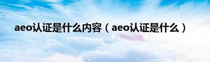 aeo认证是什么内容（aeo认证是什么）