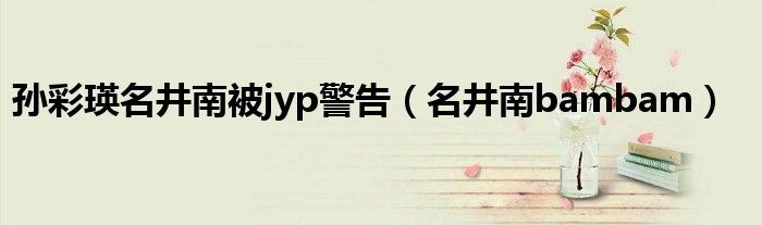 孙彩瑛名井南被jyp警告（名井南bambam）