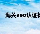 海关aeo认证标准（海关aeo认证是什么）