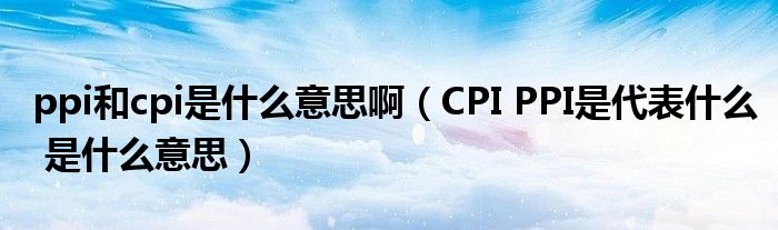 ppi和cpi是什么意思啊（CPI PPI是代表什么 是什么意思）