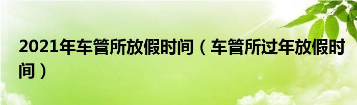 2021年车管所放假时间（车管所过年放假时间）