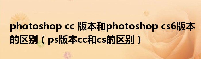 photoshop cc 版本和photoshop cs6版本的区别（ps版本cc和cs的区别）