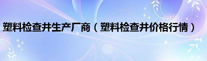 塑料检查井生产厂商（塑料检查井价格行情）