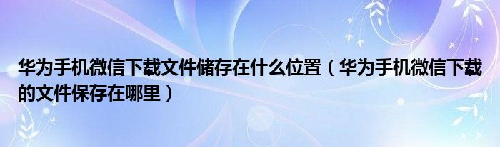 华为手机微信下载文件储存在什么位置（华为手机微信下载的文件保存在哪里）