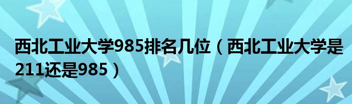 西北工业大学985排名几位（西北工业大学是211还是985）