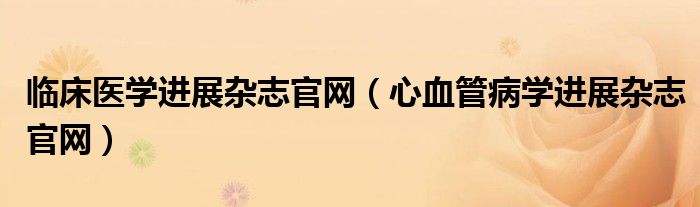 临床医学进展杂志官网（心血管病学进展杂志官网）