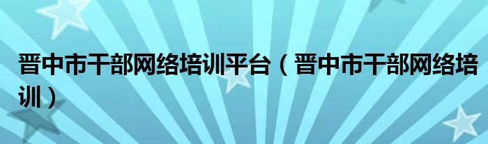 晋中市干部网络培训平台（晋中市干部网络培训）