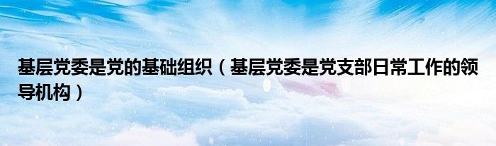 基层党委是党的基础组织（基层党委是党支部日常工作的领导机构）