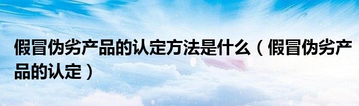 假冒伪劣产品的认定方法是什么（假冒伪劣产品的认定）