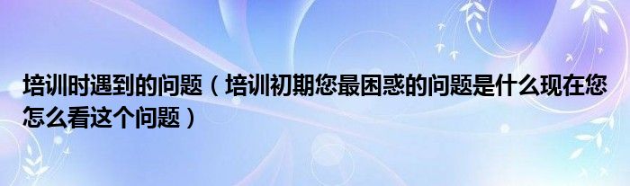 培训时遇到的问题（培训初期您最困惑的问题是什么现在您怎么看这个问题）