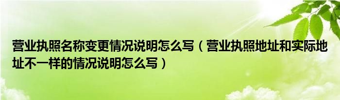 营业执照名称变更情况说明怎么写（营业执照地址和实际地址不一样的情况说明怎么写）