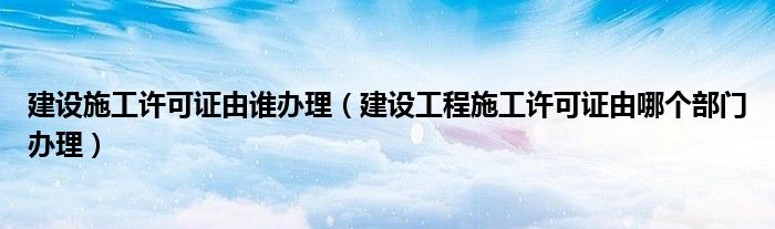 建设施工许可证由谁办理（建设工程施工许可证由哪个部门办理）