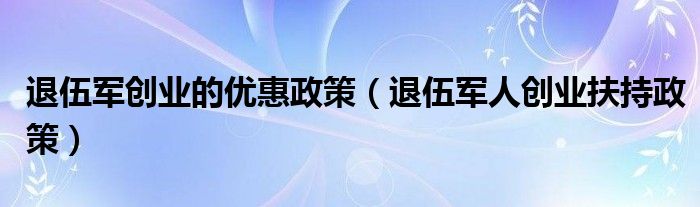 退伍军创业的优惠政策（退伍军人创业扶持政策）