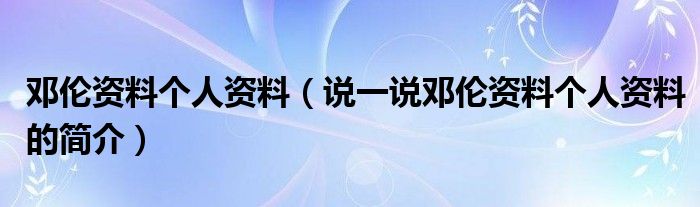 邓伦资料个人资料（说一说邓伦资料个人资料的简介）