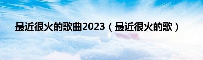 最近很火的歌曲2023（最近很火的歌）