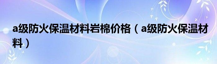 a级防火保温材料岩棉价格（a级防火保温材料）