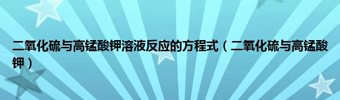 二氧化硫与高锰酸钾溶液反应的方程式（二氧化硫与高锰酸钾）