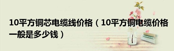 10平方铜芯电缆线价格（10平方铜电缆价格一般是多少钱）